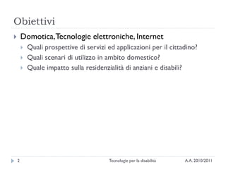 Obiettivi
       Domotica, Tecnologie elettroniche, Internet
           Quali prospettive di servizi ed applicazioni per il cittadino?
           Quali scenari di utilizzo in ambito domestico?
           Quale impatto sulla residenzialità di anziani e disabili?




    2                                    Tecnologie per la disabilità   A.A. 2010/2011
 
