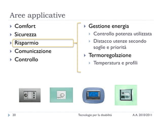 Aree applicative
    Comfort                Gestione energia
    Sicurezza                  Controllo potenza utilizzata
    Risparmio                  Distacco utenze secondo
                                 soglie e priorità
    Comunicazione
                            Termoregolazione
    Controllo
                                Temperatura e profili




    20               Tecnologie per la disabilità   A.A. 2010/2011
 