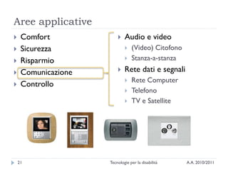 Aree applicative
    Comfort                Audio e video
    Sicurezza                  (Video) Citofono
    Risparmio                  Stanza-a-stanza
    Comunicazione          Rete dati e segnali
                                Rete Computer
    Controllo
                                Telefono
                                TV e Satellite




    21               Tecnologie per la disabilità   A.A. 2010/2011
 