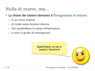 Nulla di nuovo, ma…
    La chiave dei sistemi domotici è l’integrazione di sistema
        in un unico sistema
        di molte sotto-funzioni diverse
        che condividono la stessa infrastruttura
        e sono in grado di interoperare



                              Quantomeno, se non si
                               cambia il fornitore!




    23                               Tecnologie per la disabilità   A.A. 2010/2011
 