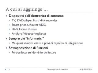 A cui si aggiunge …
    Dispositivi dell’elettronica di consumo
        TV, DVD player, Hard disk recorder
        Smart phone, Router ADSL
        Hi-Fi, Home theater
        Antifurti,Videosorveglianza
    Sempre più ―informatici‖
        Ma quasi sempre chiusi e privi di capacità di integrazione
    Sovrapposizione di funzioni
        Feroce lotta sul dominio del futuro




    25                               Tecnologie per la disabilità   A.A. 2010/2011
 