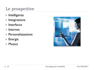 Le prospettive
    Intelligenza
    Integrazione
    Interfacce
    Internet
    Personalizzazione
    Energia
    Musica




    27                   Tecnologie per la disabilità   A.A. 2010/2011
 
