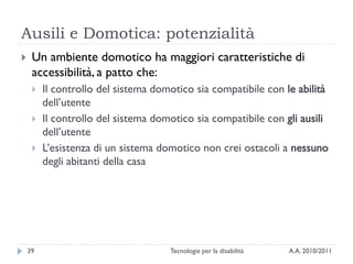 Ausili e Domotica: potenzialità
    Un ambiente domotico ha maggiori caratteristiche di
     accessibilità, a patto che:
        Il controllo del sistema domotico sia compatibile con le abilità
         dell’utente
        Il controllo del sistema domotico sia compatibile con gli ausili
         dell’utente
        L’esistenza di un sistema domotico non crei ostacoli a nessuno
         degli abitanti della casa




    39                               Tecnologie per la disabilità   A.A. 2010/2011
 