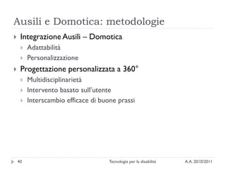 Ausili e Domotica: metodologie
    Integrazione Ausili – Domotica
        Adattabilità
        Personalizzazione
    Progettazione personalizzata a 360°
        Multidisciplinarietà
        Intervento basato sull’utente
        Interscambio efficace di buone prassi




    40                               Tecnologie per la disabilità   A.A. 2010/2011
 