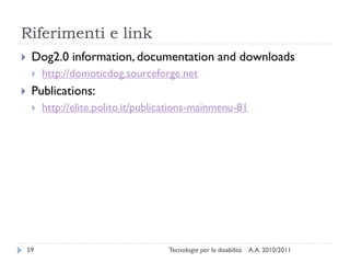 Riferimenti e link
    Dog2.0 information, documentation and downloads
        http://domoticdog.sourceforge.net
    Publications:
        http://elite.polito.it/publications-mainmenu-81




    59                               Tecnologie per la disabilità   A.A. 2010/2011
 