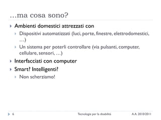 …ma cosa sono?
       Ambienti domestici attrezzati con
           Dispositivi automatizzati (luci, porte, finestre, elettrodomestici,
            …)
           Un sistema per poterli controllare (via pulsanti, computer,
            cellulare, sensori, …)
       Interfacciati con computer
       Smart? Intelligenti?
           Non scherziamo!




    6                                     Tecnologie per la disabilità   A.A. 2010/2011
 