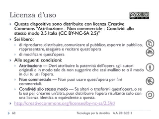 Licenza d’uso
    Queste diapositive sono distribuite con licenza Creative
     Commons ―Attribuzione - Non commerciale - Condividi allo
     stesso modo 2.5 Italia (CC BY-NC-SA 2.5)‖
    Sei libero:
        di riprodurre, distribuire, comunicare al pubblico, esporre in pubblico,
         rappresentare, eseguire e recitare quest'opera
        di modificare quest'opera
    Alle seguenti condizioni:
        Attribuzione — Devi attribuire la paternità dell'opera agli autori
         originali e in modo tale da non suggerire che essi avallino te o il modo
         in cui tu usi l'opera.
        Non commerciale — Non puoi usare quest'opera per fini
         commerciali.
        Condividi allo stesso modo — Se alteri o trasformi quest'opera, o se
         la usi per crearne un'altra, puoi distribuire l'opera risultante solo con
         una licenza identica o equivalente a questa.
    http://creativecommons.org/licenses/by-nc-sa/2.5/it/
    60                                    Tecnologie per la disabilità   A.A. 2010/2011
 