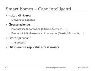 Smart homes – Case intelligenti
       Istituti di ricerca
           Università, ospedali
       Grosse aziende
           Produttrici di domotica (bTicino, Siemens, …)
           Produttrici di elettronica di consumo (Nokia, Microsoft, …)
       Prototipi ―unici‖
           …e costosi!
       Difficilmente replicabili a casa nostra




    7                                  Tecnologie per la disabilità   A.A. 2010/2011
 