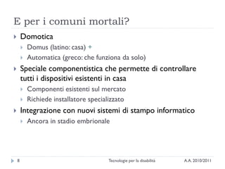 E per i comuni mortali?
       Domotica
           Domus (latino: casa) +
           Automatica (greco: che funziona da solo)
       Speciale componentistica che permette di controllare
        tutti i dispositivi esistenti in casa
           Componenti esistenti sul mercato
           Richiede installatore specializzato
       Integrazione con nuovi sistemi di stampo informatico
           Ancora in stadio embrionale




    8                                   Tecnologie per la disabilità   A.A. 2010/2011
 