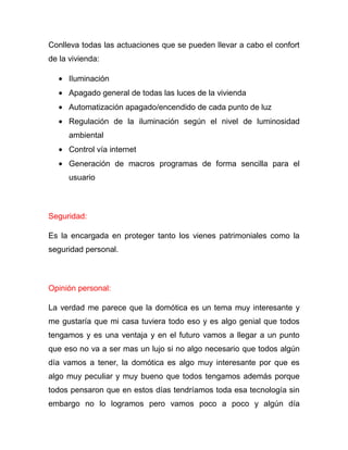 Conlleva todas las actuaciones que se pueden llevar a cabo el confort
de la vivienda:

      Iluminación
      Apagado general de todas las luces de la vivienda
      Automatización apagado/encendido de cada punto de luz
      Regulación de la iluminación según el nivel de luminosidad
      ambiental
      Control vía internet
      Generación de macros programas de forma sencilla para el
      usuario



Seguridad:

Es la encargada en proteger tanto los vienes patrimoniales como la
seguridad personal.



Opinión personal:

La verdad me parece que la domótica es un tema muy interesante y
me gustaría que mi casa tuviera todo eso y es algo genial que todos
tengamos y es una ventaja y en el futuro vamos a llegar a un punto
que eso no va a ser mas un lujo si no algo necesario que todos algún
día vamos a tener, la domótica es algo muy interesante por que es
algo muy peculiar y muy bueno que todos tengamos además porque
todos pensaron que en estos días tendríamos toda esa tecnología sin
embargo no lo logramos pero vamos poco a poco y algún día
 