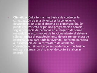 •   ClimatizaciónLa forma más básica de controlar la
    climatización de una vivienda es la conexión o
    desconexión de todo el sistema de climatización. Se
    puede realizar esto según una programación horaria,
    según presencia de personas en el hogar o de forma
    manual. Con estos modos de funcionamiento el sistema
    sólo garantiza el establecimiento de una temperatura de
    consigna única para toda la vivienda, de forma parecida
    a la existencia de un termostato de ambiente
    convencional. Sin embargo se puede hacer muchísimo
    más para alanzar un alto nivel de confort y ahorrar
    energía
 