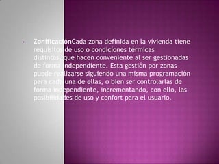 •   ZonificaciónCada zona definida en la vivienda tiene
    requisitos de uso o condiciones térmicas
    distintas, que hacen conveniente al ser gestionadas
    de forma independiente. Esta gestión por zonas
    puede realizarse siguiendo una misma programación
    para cada una de ellas, o bien ser controlarlas de
    forma independiente, incrementando, con ello, las
    posibilidades de uso y confort para el usuario.
 