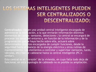 Centralizados: tienen una unidad central inteligente encargada de
administrar la edificación, a la que enviarán información distintos
elementos de campo -sensores, detectores-; la central se encargará de
procesar los datos del entorno y, en función de la información y de la
programación que se haya hecho sobre ella, actuará sobre
determinados circuitos encargados de cumplir funciones, desde la
seguridad hasta el manejo de la energía eléctrica y otras rutinas de
mantenimiento. Los elementos a controlar y supervisar (sensores, luces,
válvulas, etc) han de cablearse hasta la central inteligente (PC o
similar).
Esta central es el ‘corazón’ de la vivienda, en cuya falta todo deja de
funcionar, en esta topología de cableado no es posible su ampliación.
 