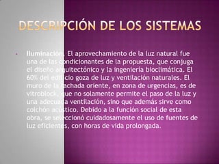 •   Iluminación. El aprovechamiento de la luz natural fue
    una de las condicionantes de la propuesta, que conjuga
    el diseño arquitectónico y la ingeniería bioclimática. El
    60% del edificio goza de luz y ventilación naturales. El
    muro de la fachada oriente, en zona de urgencias, es de
    vitroblock, que no solamente permite el paso de la luz y
    una adecuada ventilación, sino que además sirve como
    colchón acústico. Debido a la función social de esta
    obra, se seleccionó cuidadosamente el uso de fuentes de
    luz eficientes, con horas de vida prolongada.
 