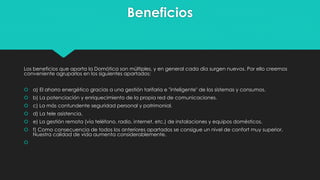 Beneficios
Los beneficios que aporta la Domótica son múltiples, y en general cada día surgen nuevos. Por ello creemos
conveniente agruparlos en los siguientes apartados:
 a) El ahorro energético gracias a una gestión tarifaria e "inteligente" de los sistemas y consumos.
 b) La potenciación y enriquecimiento de la propia red de comunicaciones.
 c) La más contundente seguridad personal y patrimonial.
 d) La tele asistencia.
 e) La gestión remota (vía teléfono, radio, internet, etc.) de instalaciones y equipos domésticos.
 f) Como consecuencia de todos los anteriores apartados se consigue un nivel de confort muy superior.
Nuestra calidad de vida aumenta considerablemente.

 