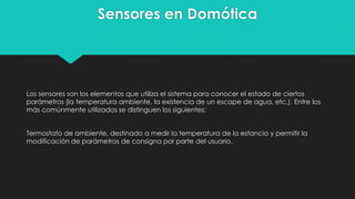 Sensores en Domótica
Los sensores son los elementos que utiliza el sistema para conocer el estado de ciertos
parámetros (la temperatura ambiente, la existencia de un escape de agua, etc.). Entre los
más comúnmente utilizados se distinguen los siguientes:
Termostato de ambiente, destinado a medir la temperatura de la estancia y permitir la
modificación de parámetros de consigna por parte del usuario.
 