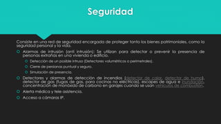 Seguridad
Consiste en una red de seguridad encargada de proteger tanto los bienes patrimoniales, como la
seguridad personal y la vida.
 Alarmas de intrusión (anti intrusión): Se utilizan para detectar o prevenir la presencia de
personas extrañas en una vivienda o edificio.
 Detección de un posible intruso (Detectores volumétricos o perimetrales).
 Cierre de persianas puntual y seguro.
 Simulación de presencia.
 Detectores y alarmas de detección de incendios (detector de calor, detector de humo),
detector de gas (fugas de gas, para cocinas no eléctricas), escapes de agua e inundación,
concentración de monóxido de carbono en garajes cuando se usan vehículos de combustión.
 Alerta médica y tele asistencia.
 Acceso a cámaras IP.
 