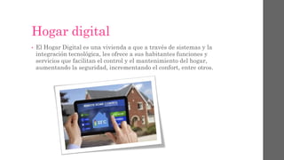 Hogar digital
• El Hogar Digital es una vivienda a que a través de sistemas y la
integración tecnológica, les ofrece a sus habitantes funciones y
servicios que facilitan el control y el mantenimiento del hogar,
aumentando la seguridad, incrementando el confort, entre otros.
 