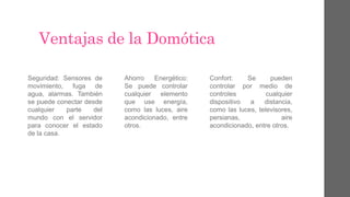 Ventajas de la Domótica
Seguridad: Sensores de
movimiento, fuga de
agua, alarmas. También
se puede conectar desde
cualquier parte del
mundo con el servidor
para conocer el estado
de la casa.
Ahorro Energético:
Se puede controlar
cualquier elemento
que use energía,
como las luces, aire
acondicionado, entre
otros.
Confort: Se pueden
controlar por medio de
controles cualquier
dispositivo a distancia,
como las luces, televisores,
persianas, aire
acondicionado, entre otros.
 