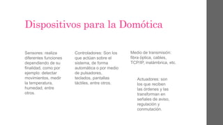 Dispositivos para la Domótica
Sensores: realiza
diferentes funciones
dependiendo de su
finalidad, como por
ejemplo: detectar
movimientos, medir
la temperatura,
humedad, entre
otros.
Controladores: Son los
que actúan sobre el
sistema, de forma
automática o por medio
de pulsadores,
teclados, pantallas
táctiles, entre otros.
Medio de transmisión:
fibra óptica, cables,
TCP/IP, inalámbrica, etc.
Actuadores: son
los que reciben
las órdenes y las
transforman en
señales de aviso,
regulación y
conmutación.
 