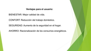 Ventajas para el usuario:
BIENESTAR: Mejor calidad de vida.
CONFORT: Reducción del trabajo doméstico.
SEGURIDAD: Aumento de la seguridad en el hogar.
AHORRO: Racionalización de los consumos energéticos.
 