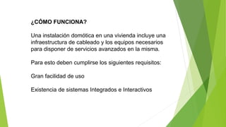 ¿CÓMO FUNCIONA?
Una instalación domótica en una vivienda incluye una
infraestructura de cableado y los equipos necesarios
para disponer de servicios avanzados en la misma.
Para esto deben cumplirse los siguientes requisitos:
Gran facilidad de uso
Existencia de sistemas Integrados e Interactivos
 