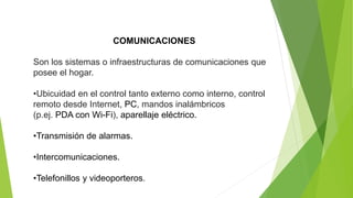COMUNICACIONES
Son los sistemas o infraestructuras de comunicaciones que
posee el hogar.
•Ubicuidad en el control tanto externo como interno, control
remoto desde Internet, PC, mandos inalámbricos
(p.ej. PDA con Wi-Fi), aparellaje eléctrico.
•Transmisión de alarmas.
•Intercomunicaciones.
•Telefonillos y videoporteros.
 