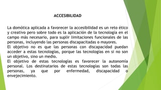 ACCESIBILIDAD
La domótica aplicada a favorecer la accesibilidad es un reto ético
y creativo pero sobre todo es la aplicación de la tecnología en el
campo más necesario, para suplir limitaciones funcionales de las
personas, incluyendo las personas discapacitadas o mayores.
El objetivo no es que las personas con discapacidad puedan
acceder a estas tecnologías, porque las tecnologías en si no son
un objetivo, sino un medio.
El objetivo de estas tecnologías es favorecer la autonomía
personal. Los destinatarios de estas tecnologías son todas las
personas, ya que por enfermedad, discapacidad o
envejecimiento.
 