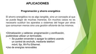 APLICACIONES
Programación y ahorro energético
El ahorro energético no es algo tangible, sino un concepto al que
se puede llegar de muchas maneras. En muchos casos no es
necesario sustituir los aparatos o sistemas del hogar por otros
que consuman menos sino una gestión eficiente de los mismos.
•Climatización y calderas: programación y zonificación,
pudiéndose utilizar un termostato.
• Se pueden encender o apagar la caldera usando
un control de enchufe, mediante telefoní
móvil, fija, Wi-Fio Ethernet.
•Uso de energías renovables
 