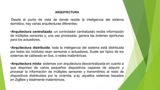 ARQUITECTURA
Desde el punto de vista de donde reside la inteligencia del sistema
domótico, hay varias arquitecturas diferentes:
•Arquitectura centralizada: un controlador centralizado recibe información
de múltiples sensores y, una vez procesada, genera las órdenes oportunas
para los actuadores.
•Arquitectura distribuida: toda la inteligencia del sistema está distribuida
por todos los módulos sean sensores o actuadores. Suele ser típico de los
sistemas de cableado en bus, o redes inalámbricas.
•Arquitectura mixta: sistemas con arquitectura descentralizada en cuanto a
que disponen de varios pequeños dispositivos capaces de adquirir y
procesar la información de múltiples sensores y transmitirlos al resto de
dispositivos distribuidos por la vivienda, p.ej. aquellos sistemas basados
en ZigBee y totalmente inalámbricos.
 