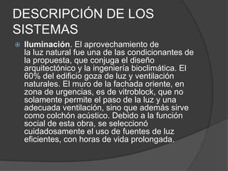DESCRIPCIÓN DE LOS
SISTEMAS
 Iluminación. El aprovechamiento de
la luz natural fue una de las condicionantes de
la propuesta, que conjuga el diseño
arquitectónico y la ingeniería bioclimática. El
60% del edificio goza de luz y ventilación
naturales. El muro de la fachada oriente, en
zona de urgencias, es de vitroblock, que no
solamente permite el paso de la luz y una
adecuada ventilación, sino que además sirve
como colchón acústico. Debido a la función
social de esta obra, se seleccionó
cuidadosamente el uso de fuentes de luz
eficientes, con horas de vida prolongada.
 