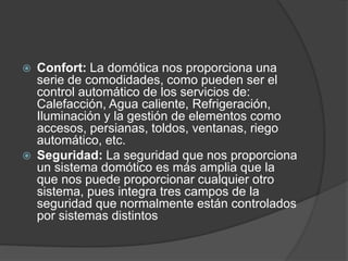  Confort: La domótica nos proporciona una
serie de comodidades, como pueden ser el
control automático de los servicios de:
Calefacción, Agua caliente, Refrigeración,
Iluminación y la gestión de elementos como
accesos, persianas, toldos, ventanas, riego
automático, etc.
 Seguridad: La seguridad que nos proporciona
un sistema domótico es más amplia que la
que nos puede proporcionar cualquier otro
sistema, pues integra tres campos de la
seguridad que normalmente están controlados
por sistemas distintos
 