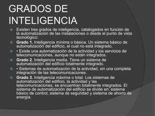 GRADOS DE
INTELIGENCIA
 Existen tres grados de inteligencia, catalogados en función de
la automatización de las instalaciones o desde el punto de vista
tecnológico:
 Grado 1. Inteligencia mínima o básica. Un sistema básico de
automatización del edificio, el cual no está integrado.
 • Existe una automatización de la actividad y los servicios de
telecomunicaciones, aunque no están integrados.
 Grado 2. Inteligencia media. Tiene un sistema de
automatización del edificio totalmente integrado.
 • Sistemas de automatización de la actividad, sin una completa
integración de las telecomunicaciones.
 Grado 3. Inteligencia máxima o total. Los sistemas de
automatización del edificio, la actividad y las
telecomunicaciones, se encuentran totalmente integrados. El
sistema de automatización del edificio se divide en: sistema
básico de control, sistema de seguridad y sistema de ahorro de
energía.
 