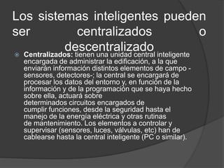 Los sistemas inteligentes pueden
ser centralizados o
descentralizado Centralizados: tienen una unidad central inteligente
encargada de administrar la edificación, a la que
enviarán información distintos elementos de campo -
sensores, detectores-; la central se encargará de
procesar los datos del entorno y, en función de la
información y de la programación que se haya hecho
sobre ella, actuará sobre
determinados circuitos encargados de
cumplir funciones, desde la seguridad hasta el
manejo de la energía eléctrica y otras rutinas
de mantenimiento. Los elementos a controlar y
supervisar (sensores, luces, válvulas, etc) han de
cablearse hasta la central inteligente (PC o similar).
 