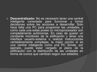  Descentralizado: No es necesario tener una central
inteligente conectada para funcionar y tomar
decisiones sobre las acciones a desarrollar. Solo
hace falta una PC para programar las unidades, y
como cada una estas posee un microprocesador son
completamente autónomas. En caso de querer un
constante monitoreo de la edificación y tener una
interface usuario-sistema o realizar instrucciones
verdaderamente complejas, la mejor opción sí es
una central inteligente como una PC donde, por
ejemplo, puede estar cargado el plano de la
edificación con la distribución de las unidades en
forma de iconos que cambian según sus estados.
 