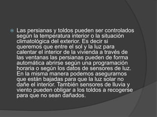  Las persianas y toldos pueden ser controlados
según la temperatura interior o la situación
climatológica del exterior. Es decir si
queremos que entre el sol y la luz para
calentar el interior de la vivienda a través de
las ventanas las persianas pueden de forma
automática abrirse según una programación
horaria o según los datos de sensores de luz.
En la misma manera podemos asegurarnos
que están bajadas para que la luz solar no
dañe el interior. También sensores de lluvia y
viento pueden obligar a los toldos a recogerse
para que no sean dañados.
 