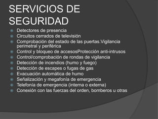 SERVICIOS DE
SEGURIDAD
 Detectores de presencia
 Circuitos cerrados de televisión
 Comprobación del estado de las puertas.Vigilancia
perimetral y periférica
 Control y bloqueo de accesosProtección anti-intrusos
 Control/comprobación de rondas de vigilancia
 Detección de incendios (humo y fuego)
 Detección de escapes o fugas de gas
 Evacuación automática de humo
 Señalización y megafonía de emergencia
 Telefonía de emergencia (interna o externa)
 Conexión con las fuerzas del orden, bomberos u otras
 