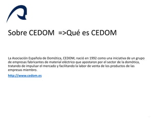 Sobre CEDOM =>Qué es CEDOM
La Asociación Española de Domótica, CEDOM, nació en 1992 como una iniciativa de un grupo
de emp...