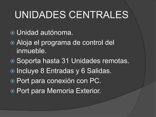 UNIDADES CENTRALES
 Unidad autónoma.
 Aloja el programa de control del
inmueble.
 Soporta hasta 31 Unidades remotas.
 Incluye 8 Entradas y 6 Salidas.
 Port para conexión con PC.
 Port para Memoria Exterior.
 