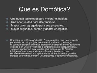 Que es Domótica?
 Una nueva tecnología para mejorar el hábitat.
 Una oportunidad para diferenciarse.
 Mayor valor agregado para sus proyectos.
 Mayor seguridad, confort y ahorro energético.
 Domótica es el término "científico" que se utiliza para denominar la
parte de la tecnología (electrónica e informática), que integra
el control y supervisión de los elementos existentes en un edificio de
oficinas o en uno de viviendas o simplemente en cualquier hogar.
También, un término muy familiar para todos es el de "edificio
inteligente" que aunque viene a referirse a la misma cosa,
normalmente tendemos a aplicarlo más al ámbito de los grandes
bloques de oficinas, bancos, universidades y edificios industriales.
 
