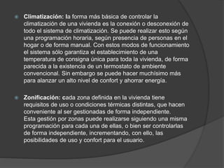  Climatización: la forma más básica de controlar la
climatización de una vivienda es la conexión o desconexión de
todo el sistema de climatización. Se puede realizar esto según
una programación horaria, según presencia de personas en el
hogar o de forma manual. Con estos modos de funcionamiento
el sistema sólo garantiza el establecimiento de una
temperatura de consigna única para toda la vivienda, de forma
parecida a la existencia de un termostato de ambiente
convencional. Sin embargo se puede hacer muchísimo más
para alanzar un alto nivel de confort y ahorrar energía.
 Zonificación: cada zona definida en la vivienda tiene
requisitos de uso o condiciones térmicas distintas, que hacen
conveniente al ser gestionadas de forma independiente.
Esta gestión por zonas puede realizarse siguiendo una misma
programación para cada una de ellas, o bien ser controlarlas
de forma independiente, incrementando, con ello, las
posibilidades de uso y confort para el usuario.
 