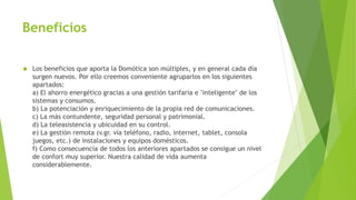 Beneficios
 Los beneficios que aporta la Domótica son múltiples, y en general cada día
surgen nuevos. Por ello creemos conveniente agruparlos en los siguientes
apartados:
a) El ahorro energético gracias a una gestión tarifaria e "inteligente" de los
sistemas y consumos.
b) La potenciación y enriquecimiento de la propia red de comunicaciones.
c) La más contundente, seguridad personal y patrimonial.
d) La teleasistencia y ubicuidad en su control.
e) La gestión remota (v.gr. vía teléfono, radio, internet, tablet, consola
juegos, etc.) de instalaciones y equipos domésticos.
f) Como consecuencia de todos los anteriores apartados se consigue un nivel
de confort muy superior. Nuestra calidad de vida aumenta
considerablemente.
 