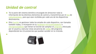 Unidad de control
 "Es la parte del sistema domótico encargada de almacenar toda la
información de los distintos elementos de control y transmitirlas por el bus de
comunicaciones, para que sean recibidas por cada uno de los dispositivos
destinatarios.
 Otra función es gestionar todos los estados de cada dispositivo, son llamados
también nodos, e incorporan en su hardware microcontroladores o
microprocesadores que tienen la función de compilar el programa efectuado
por el usuario y ejecutar estas secuencias de código del programa
dependiendo las circunstancias que puedan suceder en la vivienda.

 
