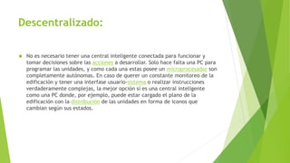 Descentralizado:
 No es necesario tener una central inteligente conectada para funcionar y
tomar decisiones sobre las acciones a desarrollar. Solo hace falta una PC para
programar las unidades, y como cada una estas posee un microprocesador son
completamente autónomas. En caso de querer un constante monitoreo de la
edificación y tener una interfase usuario-sistema o realizar instrucciones
verdaderamente complejas, la mejor opción sí es una central inteligente
como una PC donde, por ejemplo, puede estar cargado el plano de la
edificación con la distribución de las unidades en forma de iconos que
cambian según sus estados.
 