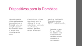 Dispositivos para la Domótica
Sensores: realiza
diferentes funciones
dependiendo de su
finalidad, como por
ejemplo: detectar
movimientos, medir
la temperatura,
humedad, entre
otros.
Controladores: Son los
que actúan sobre el
sistema, de forma
automática o por medio
de pulsadores,
teclados, pantallas
táctiles, entre otros.
Medio de transmisión:
fibra óptica, cables,
TCP/IP, inalámbrica, etc.
Actuadores: son
los que reciben
las órdenes y las
transforman en
señales de aviso,
regulación y
conmutación.
 