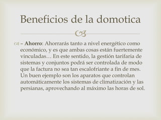 
 – Ahorro: Ahorrarás tanto a nivel energético como
económico, y es que ambas cosas están fuertemente
vinculadas… En este sentido, la gestión tarifaria de
sistemas y conjuntos podrá ser controlada de modo
que la factura no sea tan escalofriante a fin de mes.
Un buen ejemplo son los aparatos que controlan
automáticamente los sistemas de climatización y las
persianas, aprovechando al máximo las horas de sol.
Beneficios de la domotica
 