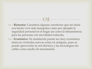 
 – Bienestar: Garantiza algunas cuestiones que sin duda
nos harán vivir más tranquilos como por ejemplo la
seguridad personal en el hogar así como la teleasistencia
para las personas con movilidad reducida.
 – Económico: Su instalación puede ser muy económica
tanto en viviendas nuevas como en antiguas, pues se
puede aprovechar la red eléctrica y las tecnologías sin
cables como medio de transmisión.
 