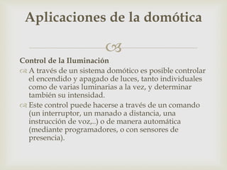 
Control de la Iluminación
 A través de un sistema domótico es posible controlar
el encendido y apagado de luces, tanto individuales
como de varias luminarias a la vez, y determinar
también su intensidad.
 Este control puede hacerse a través de un comando
(un interruptor, un manado a distancia, una
instrucción de voz,..) o de manera automática
(mediante programadores, o con sensores de
presencia).
Aplicaciones de la domótica
 