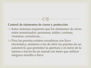 
Control de elementos de cierre y protección
 Estos sistemas requieren que los elementos de cierre
estén motorizados: persianas, toldos, cortinas,
ventanas, cerraduras,…
 Para las puertas existen cerraduras con llave
electrónica, similares a las de abrir las puertas de un
automóvil, que permiten la apertura y el cierre de la
misma a través de un mando sin tener que utilizar
ninguna manilla o llave.
 