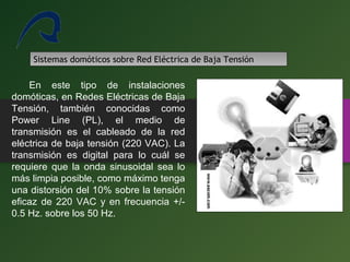 17
Sistemas domóticos sobre Red Eléctrica de Baja Tensión
En este tipo de instalaciones
domóticas, en Redes Eléctricas de Baja
Tensión, también conocidas como
Power Line (PL), el medio de
transmisión es el cableado de la red
eléctrica de baja tensión (220 VAC). La
transmisión es digital para lo cuál se
requiere que la onda sinusoidal sea lo
más limpia posible, como máximo tenga
una distorsión del 10% sobre la tensión
eficaz de 220 VAC y en frecuencia +/-
0.5 Hz. sobre los 50 Hz.
 